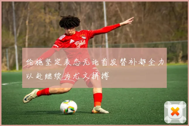 伦施坚定表态无论首发替补都全力以赴继续为尤文拼搏