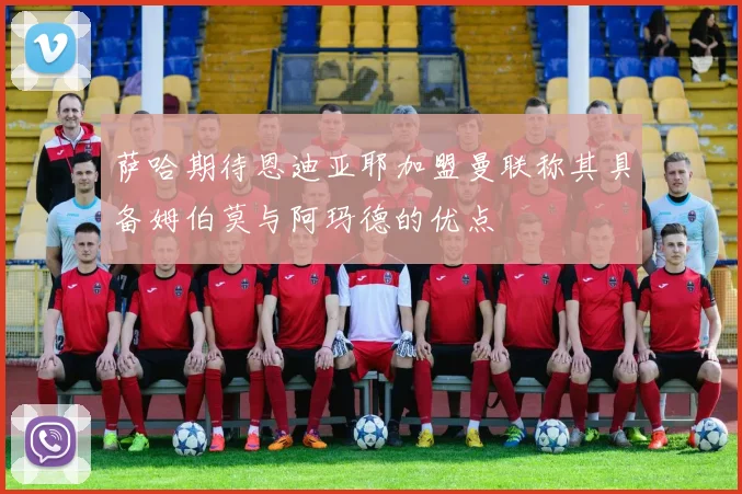 萨哈期待恩迪亚耶加盟曼联称其具备姆伯莫与阿玛德的优点