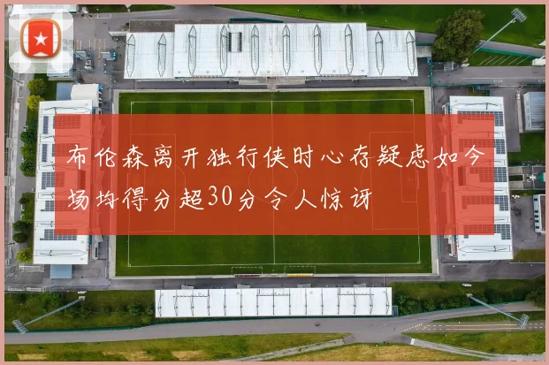 布伦森离开独行侠时心存疑虑如今场均得分超30分令人惊讶