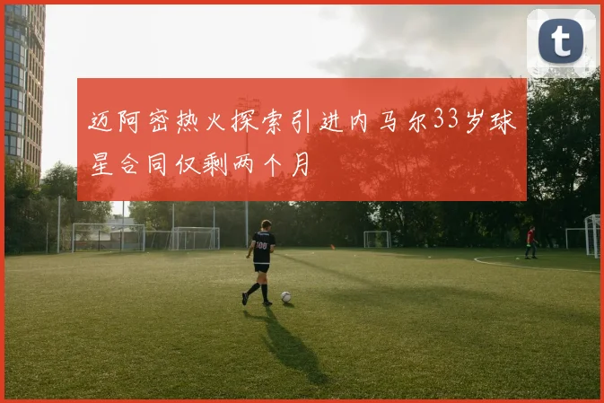 迈阿密热火探索引进内马尔33岁球星合同仅剩两个月