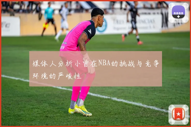 媒体人分析小曾在NBA的挑战与竞争环境的严峻性