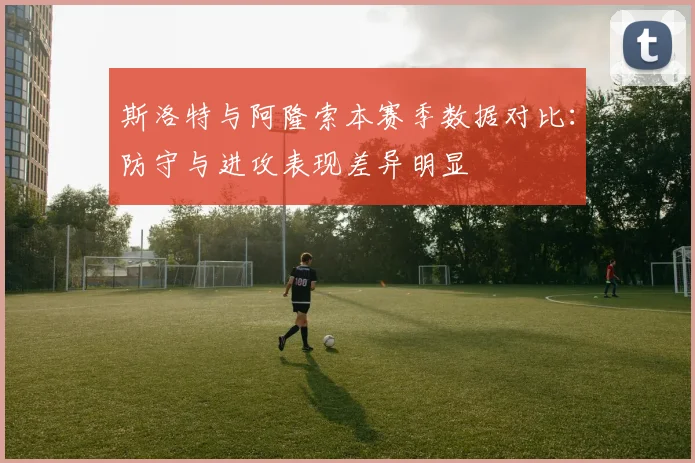 斯洛特与阿隆索本赛季数据对比：防守与进攻表现差异明显