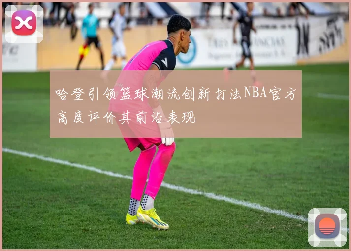哈登引领篮球潮流创新打法NBA官方高度评价其前沿表现