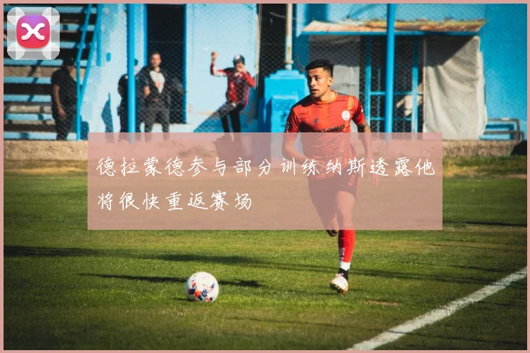 德拉蒙德参与部分训练纳斯透露他将很快重返赛场