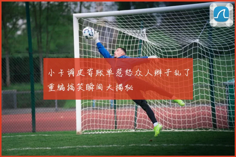 小卡调皮寄账单惹怒众人辫子乱了重编搞笑瞬间大揭秘