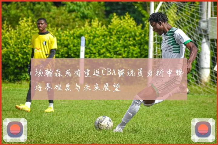 杨瀚森或将重返CBA解说员分析中锋培养难度与未来展望