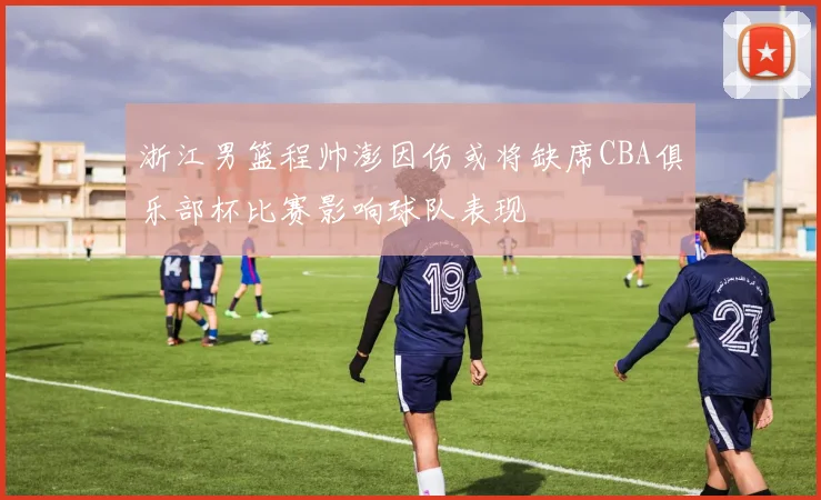 浙江男篮程帅澎因伤或将缺席CBA俱乐部杯比赛影响球队表现