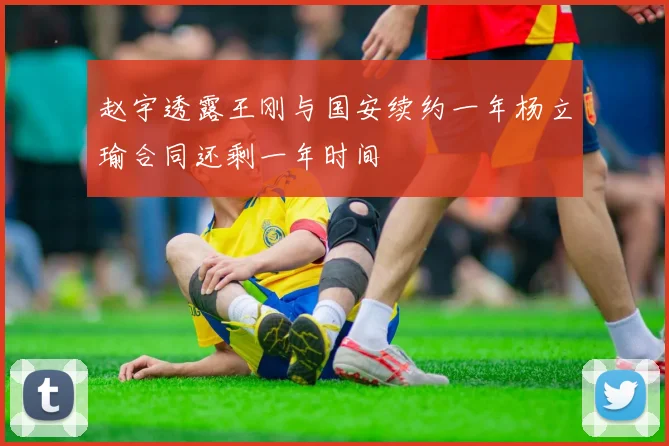 赵宇透露王刚与国安续约一年杨立瑜合同还剩一年时间