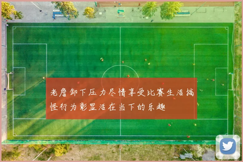 老詹卸下压力尽情享受比赛生活搞怪行为彰显活在当下的乐趣