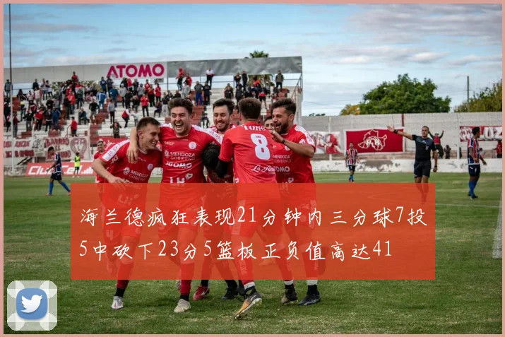 海兰德疯狂表现21分钟内三分球7投5中砍下23分5篮板正负值高达41