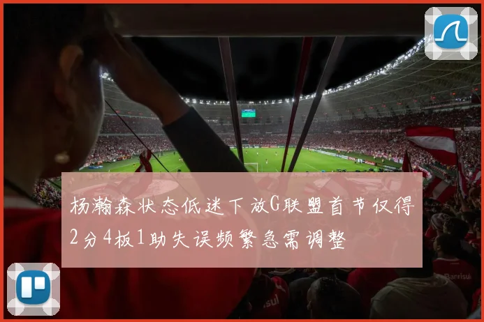 杨瀚森状态低迷下放G联盟首节仅得2分4板1助失误频繁急需调整