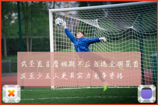 武圣直言詹姆斯不应当选全明星首发至少五人更具实力竞争资格