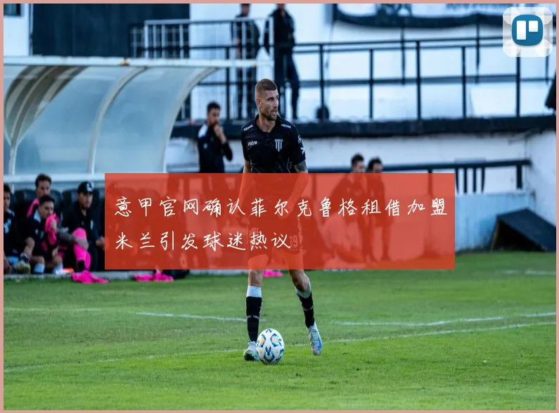 意甲官网确认菲尔克鲁格租借加盟米兰引发球迷热议