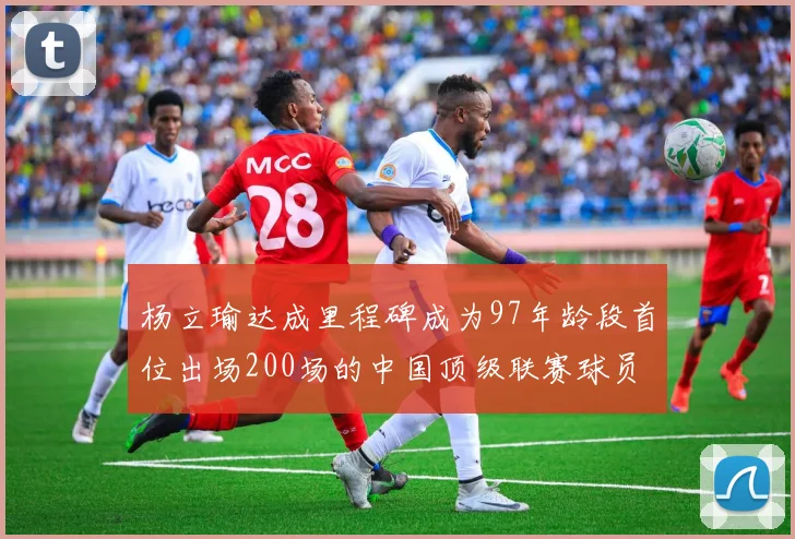 杨立瑜达成里程碑成为97年龄段首位出场200场的中国顶级联赛球员