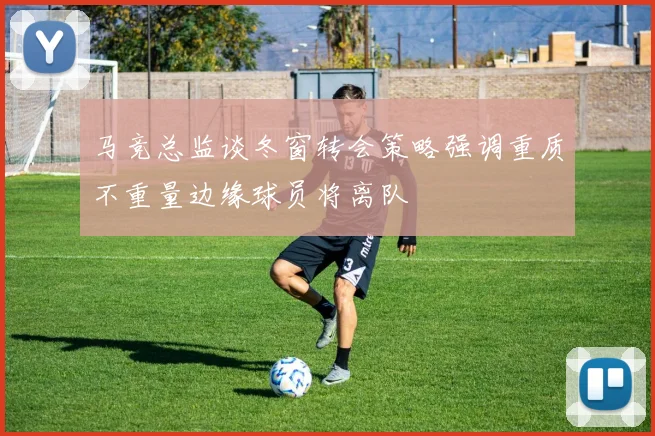 马竞总监谈冬窗转会策略强调重质不重量边缘球员将离队