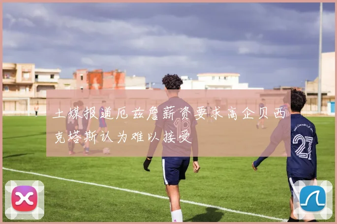 土媒报道厄兹詹薪资要求高企贝西克塔斯认为难以接受