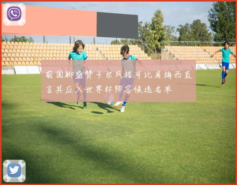 前国脚盛赞卡尔风格可比肩梅西直言其应入世界杯阵容候选名单