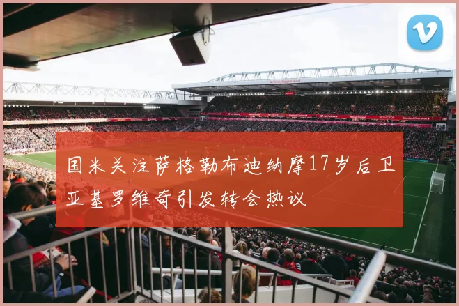 国米关注萨格勒布迪纳摩17岁后卫亚基罗维奇引发转会热议