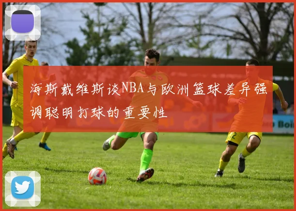 海斯戴维斯谈NBA与欧洲篮球差异强调聪明打球的重要性