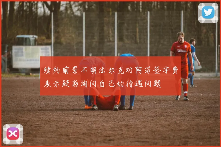 续约前景不明法尔克对阿芳签字费表示疑惑询问自己的待遇问题