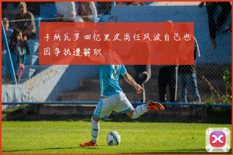 卡纳瓦罗回忆里皮离任风波自己也因争执遭解职