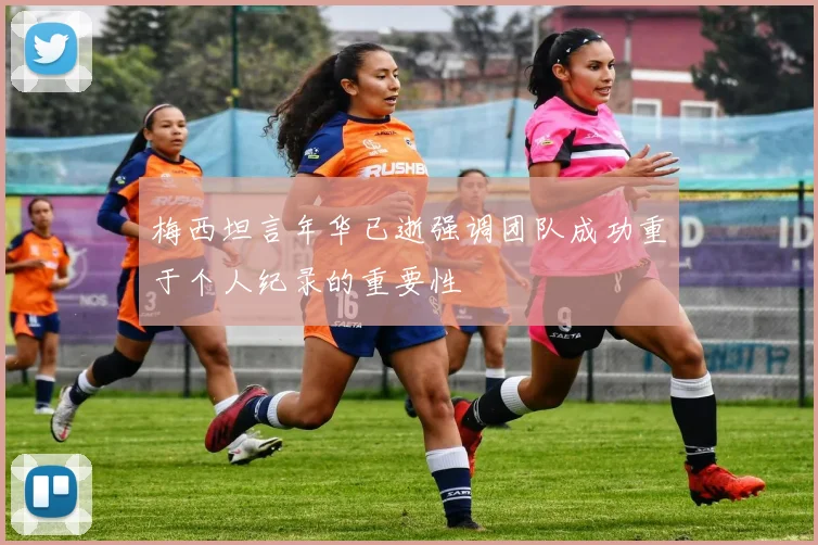 梅西坦言年华已逝强调团队成功重于个人纪录的重要性