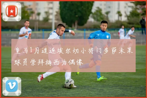 皇马1月追逐埃尔切小将门多萨未果球员崇拜梅西为偶像
