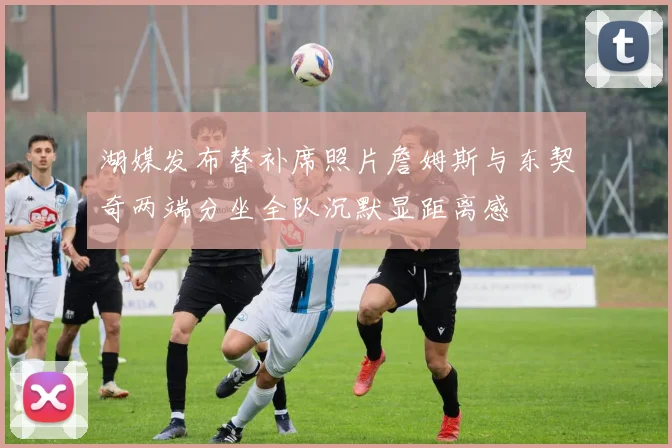 湖媒发布替补席照片詹姆斯与东契奇两端分坐全队沉默显距离感