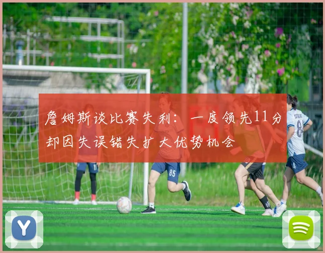 詹姆斯谈比赛失利：一度领先11分却因失误错失扩大优势机会