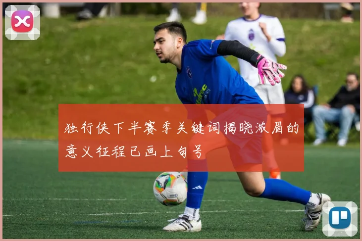 独行侠下半赛季关键词揭晓浓眉的意义征程已画上句号