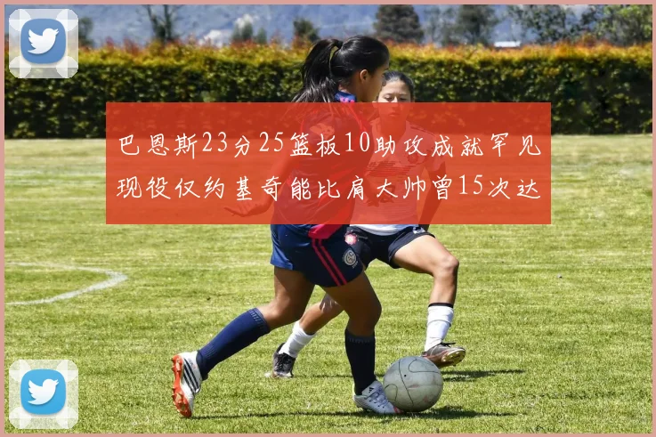 巴恩斯23分25篮板10助攻成就罕见现役仅约基奇能比肩大帅曾15次达成此壮举