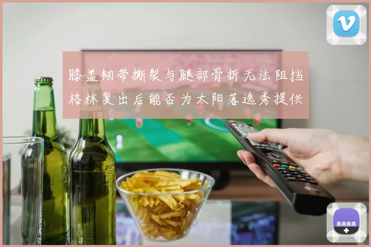 膝盖韧带撕裂与腿部骨折无法阻挡格林复出后能否为太阳落选秀提供替补支持