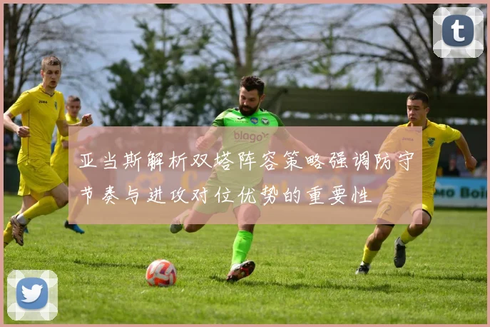 亚当斯解析双塔阵容策略强调防守节奏与进攻对位优势的重要性