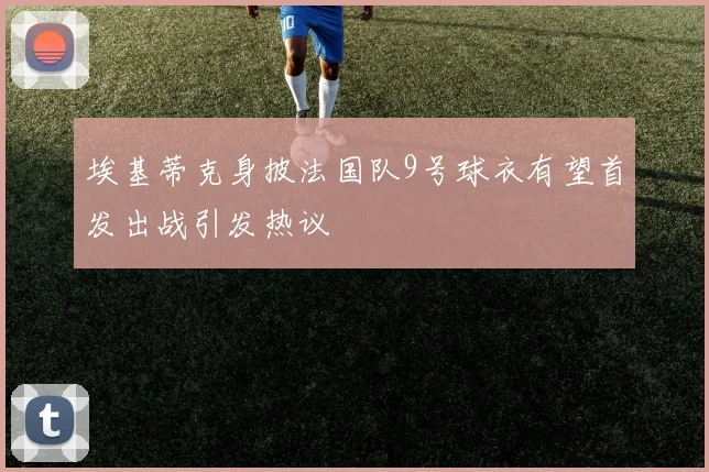 埃基蒂克身披法国队9号球衣有望首发出战引发热议